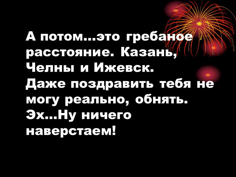 А потом…это гребаное расстояние. Казань, Челны и Ижевск. Даже поздравить тебя не могу реально,